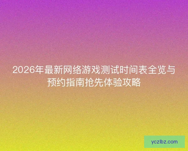 2026年最新网络游戏测试时间表全览与预约指南抢先体验攻略 2026年最新网络游戏测试时间表全览与预约指南抢先体验攻略