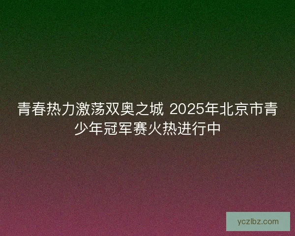 青春热力激荡双奥之城 2025年北京市青少年冠军赛火热进行中 青春热力激荡双奥之城 2025年北京市青少年冠军赛火热进行中