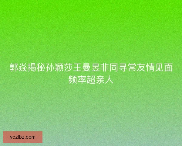 郭焱揭秘孙颖莎王曼昱非同寻常友情见面频率超亲人