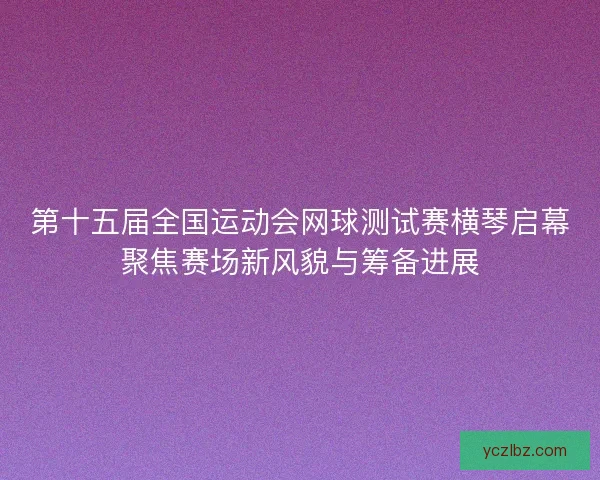 第十五届全国运动会网球测试赛横琴启幕聚焦赛场新风貌与筹备进展