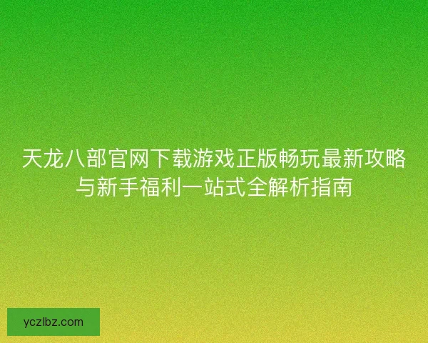 天龙八部官网下载游戏正版畅玩最新攻略与新手福利一站式全解析指南