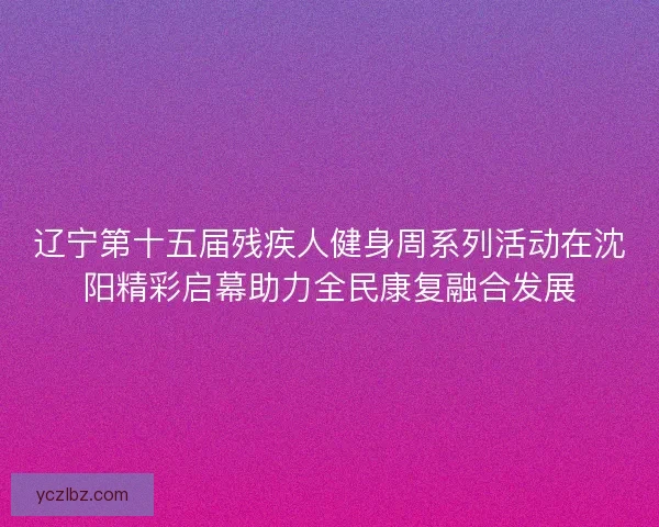 辽宁第十五届残疾人健身周系列活动在沈阳精彩启幕助力全民康复融合发展