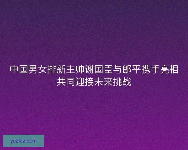 中国男女排新主帅谢国臣与郎平携手亮相共同迎接未来挑战 中国男女排新主帅谢国臣与郎平携手亮相共同迎接未来挑战